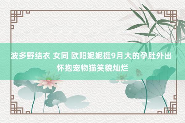 波多野结衣 女同 欧阳妮妮挺9月大的孕肚外出 怀抱宠物猫笑貌灿烂