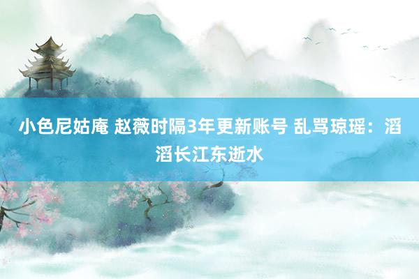 小色尼姑庵 赵薇时隔3年更新账号 乱骂琼瑶：滔滔长江东逝水