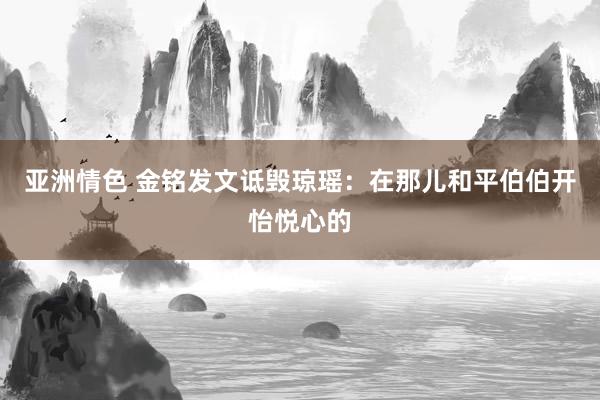 亚洲情色 金铭发文诋毁琼瑶：在那儿和平伯伯开怡悦心的