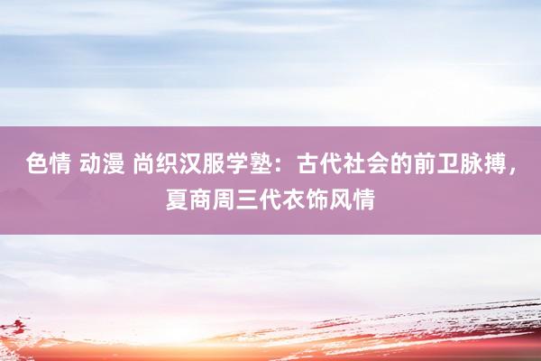 色情 动漫 尚织汉服学塾：古代社会的前卫脉搏，夏商周三代衣饰风情
