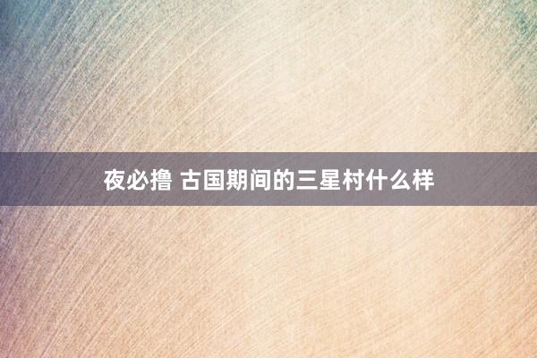 夜必撸 古国期间的三星村什么样
