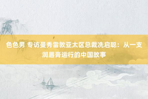 色色男 专访曼秀雷敦亚太区总裁冼启聪：从一支润唇膏运行的中国故事