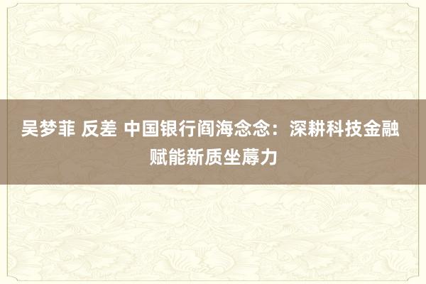 吴梦菲 反差 中国银行阎海念念：深耕科技金融 赋能新质坐蓐力