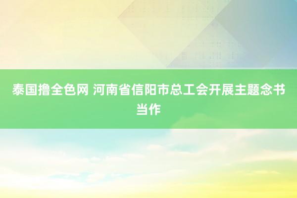 泰国撸全色网 河南省信阳市总工会开展主题念书当作