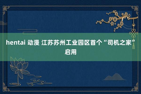 hentai 动漫 江苏苏州工业园区首个“司机之家”启用
