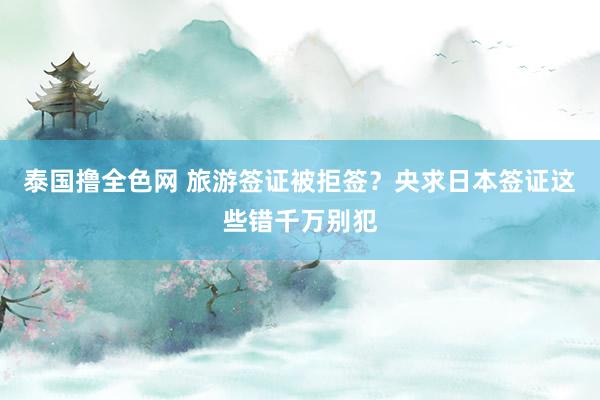 泰国撸全色网 旅游签证被拒签？央求日本签证这些错千万别犯