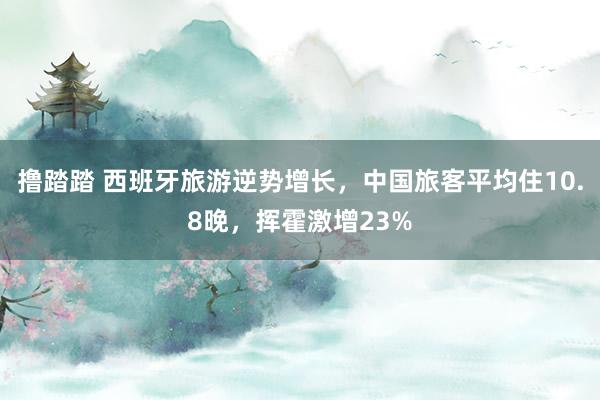 撸踏踏 西班牙旅游逆势增长，中国旅客平均住10.8晚，挥霍激增23%