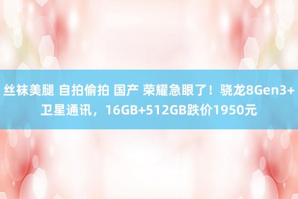丝袜美腿 自拍偷拍 国产 荣耀急眼了！骁龙8Gen3+卫星通讯，16GB+512GB跌价1950元