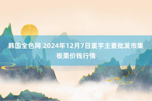 韩国全色网 2024年12月7日寰宇主要批发市集板栗价钱行情