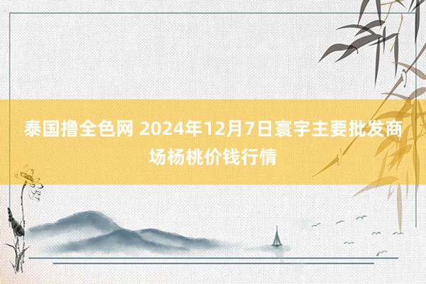 泰国撸全色网 2024年12月7日寰宇主要批发商场杨桃价钱行情