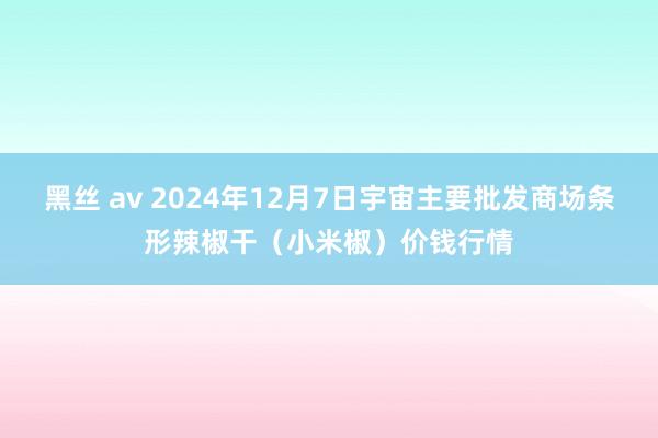 黑丝 av 2024年12月7日宇宙主要批发商场条形辣椒干(小米椒)价钱行情