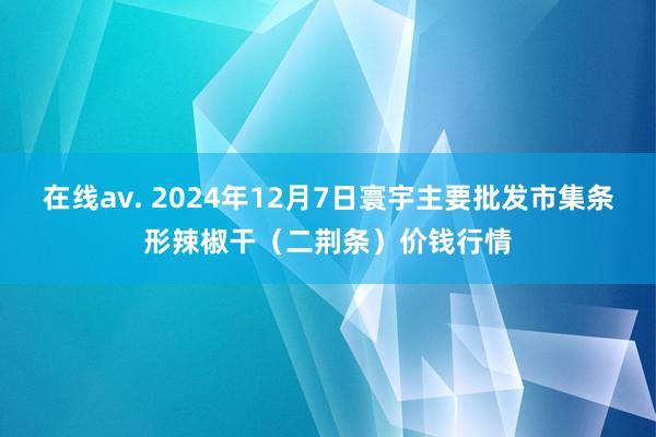 在线av. 2024年12月7日寰宇主要批发市集条形辣椒干(二荆条)价钱行情