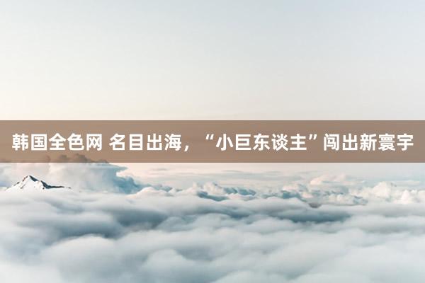 韩国全色网 名目出海，“小巨东谈主”闯出新寰宇
