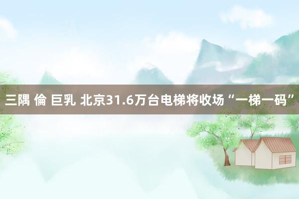 三隅 倫 巨乳 北京31.6万台电梯将收场“一梯一码”