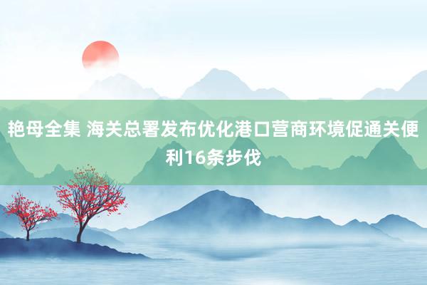 艳母全集 海关总署发布优化港口营商环境促通关便利16条步伐