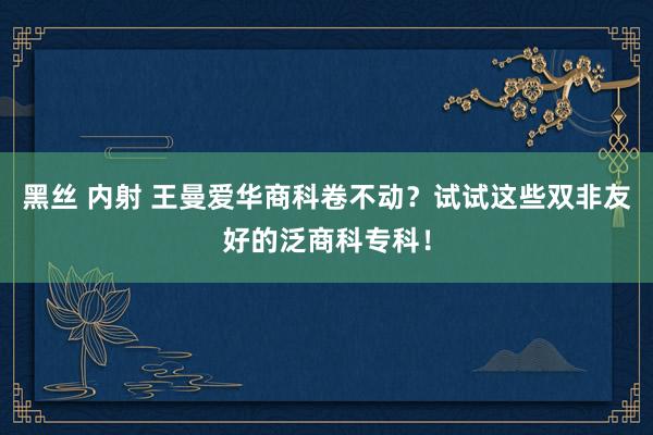 黑丝 内射 王曼爱华商科卷不动？试试这些双非友好的泛商科专科！