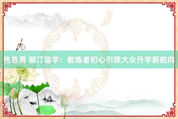色色男 朗汀留学：教练者初心引颈大众升学新航向