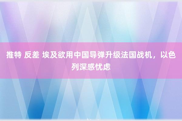推特 反差 埃及欲用中国导弹升级法国战机，以色列深感忧虑