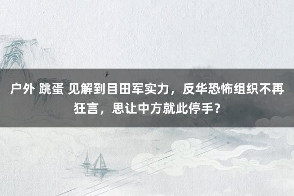 户外 跳蛋 见解到目田军实力，反华恐怖组织不再狂言，思让中方就此停手？