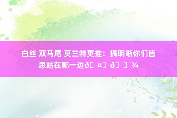 白丝 双马尾 莫兰特更推：搞明晰你们皆思站在哪一边🤝🏾
