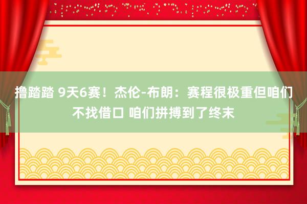 撸踏踏 9天6赛！杰伦-布朗：赛程很极重但咱们不找借口 咱们拼搏到了终末