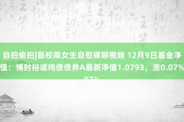 自拍偷拍]藝校兩女生自慰裸聊視頻 12月9日基金净值：博时裕诚纯债债券A最新净值1.0793，涨0.07%