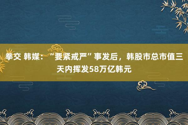 拳交 韩媒：“要紧戒严”事发后，韩股市总市值三天内挥发58万亿韩元