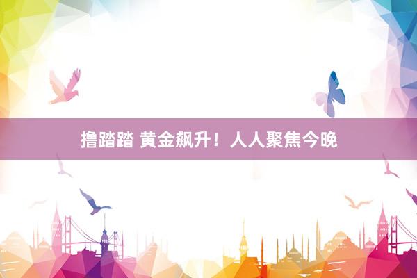撸踏踏 黄金飙升！人人聚焦今晚