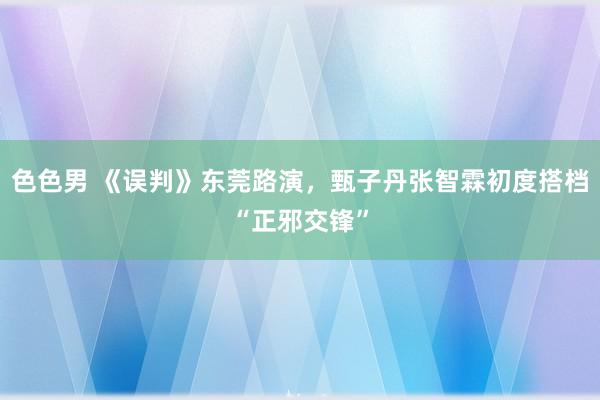 色色男 《误判》东莞路演，甄子丹张智霖初度搭档“正邪交锋”