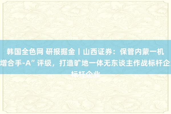 韩国全色网 研报掘金丨山西证券：保管内蒙一机“增合手-A”评级，打造旷地一体无东谈主作战标杆企业