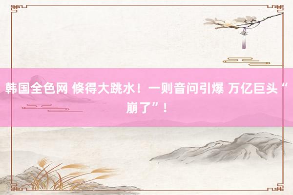 韩国全色网 倏得大跳水！一则音问引爆 万亿巨头“崩了”！