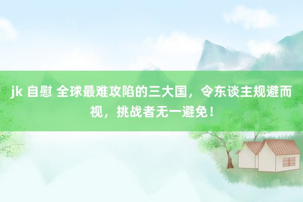 jk 自慰 全球最难攻陷的三大国，令东谈主规避而视，挑战者无一避免！
