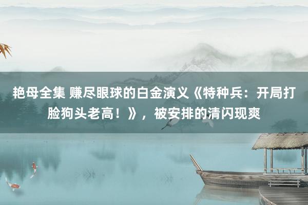 艳母全集 赚尽眼球的白金演义《特种兵：开局打脸狗头老高！》，被安排的清闪现爽