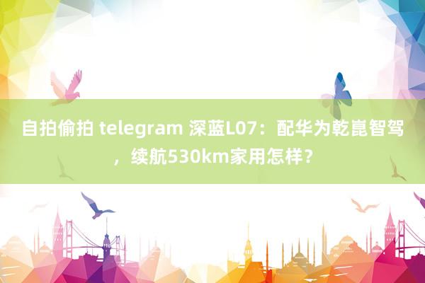 自拍偷拍 telegram 深蓝L07：配华为乾崑智驾，续航530km家用怎样？