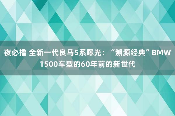 夜必撸 全新一代良马5系曝光：“溯源经典”BMW1500车型的60年前的新世代