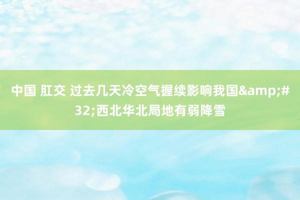 中国 肛交 过去几天冷空气握续影响我国&#32;西北华北局地有弱降雪