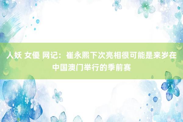人妖 女優 网记：崔永熙下次亮相很可能是来岁在中国澳门举行的季前赛