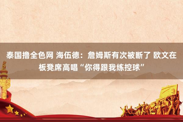泰国撸全色网 海伍德：詹姆斯有次被断了 欧文在板凳席高唱“你得跟我练控球”