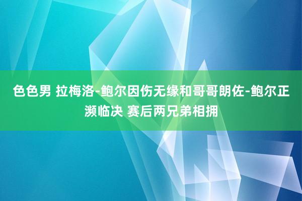 色色男 拉梅洛-鲍尔因伤无缘和哥哥朗佐-鲍尔正濒临决 赛后两兄弟相拥
