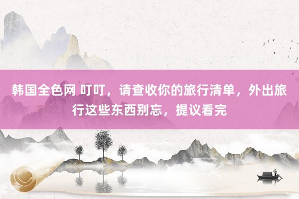 韩国全色网 叮叮，请查收你的旅行清单，外出旅行这些东西别忘，提议看完