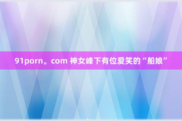 91porn。com 神女峰下有位爱笑的“船娘”