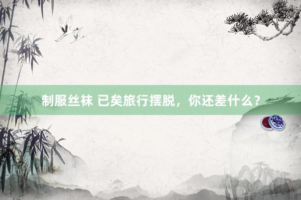 制服丝袜 已矣旅行摆脱，你还差什么？