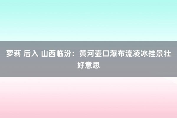 萝莉 后入 山西临汾：黄河壶口瀑布流凌冰挂景壮好意思