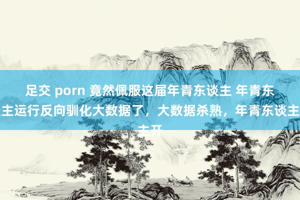 足交 porn 竟然佩服这届年青东谈主 年青东谈主运行反向驯化大数据了，大数据杀熟，年青东谈主开