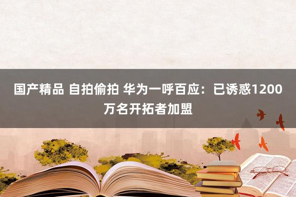 国产精品 自拍偷拍 华为一呼百应:已诱惑1200万名开拓者加盟