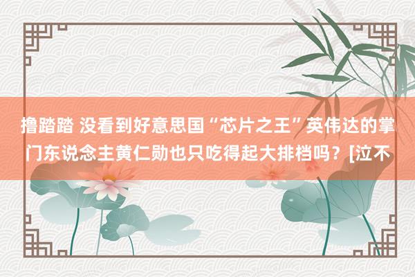 撸踏踏 没看到好意思国“芯片之王”英伟达的掌门东说念主黄仁勋也只吃得起大排档吗？[泣不