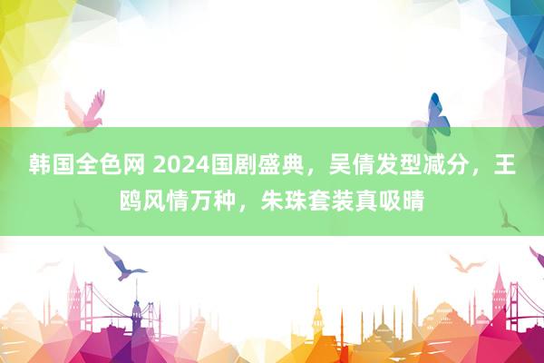 韩国全色网 2024国剧盛典，吴倩发型减分，王鸥风情万种，朱珠套装真吸晴