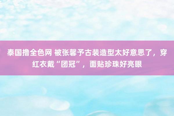 泰国撸全色网 被张馨予古装造型太好意思了，穿红衣戴“团冠”，面贴珍珠好亮眼