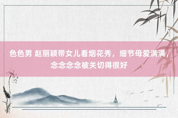 色色男 赵丽颖带女儿看烟花秀，细节母爱满满，念念念念被关切得很好