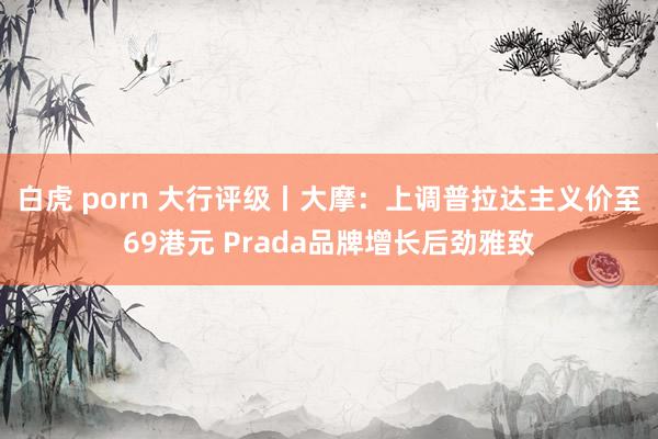 白虎 porn 大行评级丨大摩：上调普拉达主义价至69港元 Prada品牌增长后劲雅致